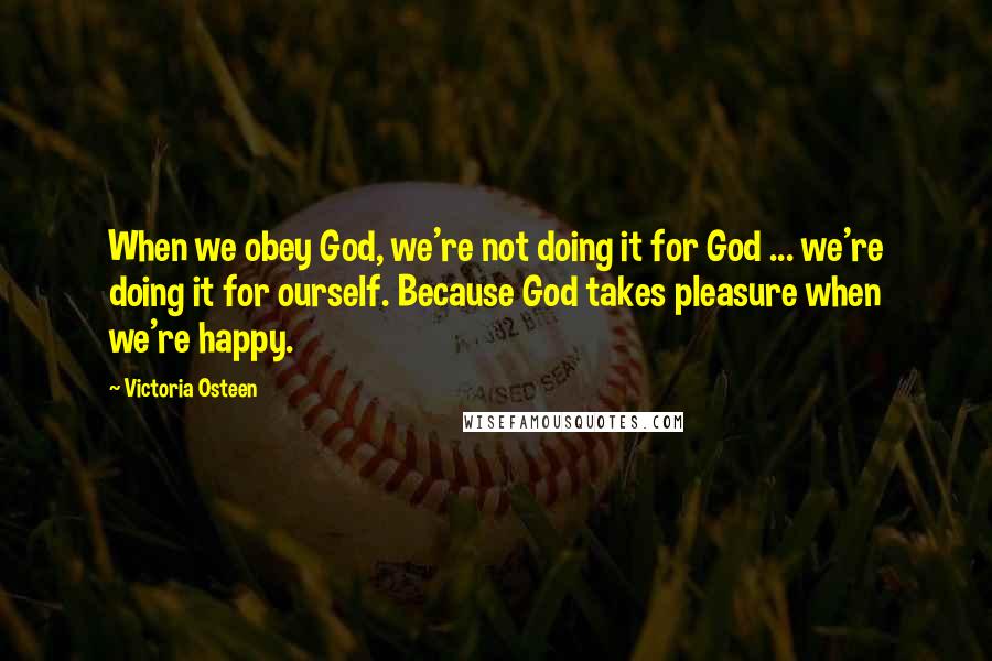 Victoria Osteen Quotes: When we obey God, we're not doing it for God ... we're doing it for ourself. Because God takes pleasure when we're happy.