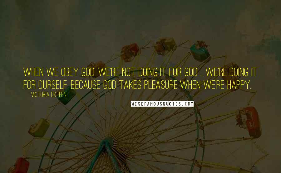 Victoria Osteen Quotes: When we obey God, we're not doing it for God ... we're doing it for ourself. Because God takes pleasure when we're happy.