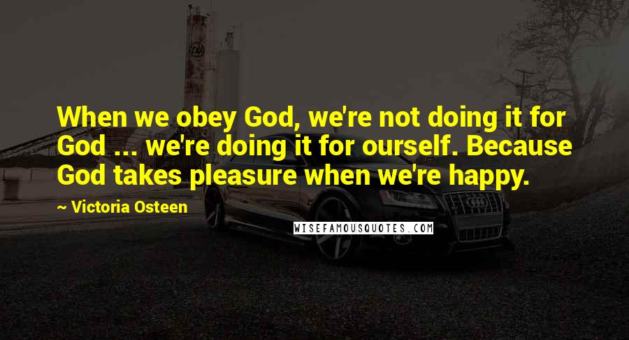 Victoria Osteen Quotes: When we obey God, we're not doing it for God ... we're doing it for ourself. Because God takes pleasure when we're happy.