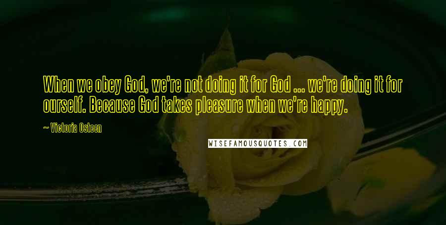 Victoria Osteen Quotes: When we obey God, we're not doing it for God ... we're doing it for ourself. Because God takes pleasure when we're happy.