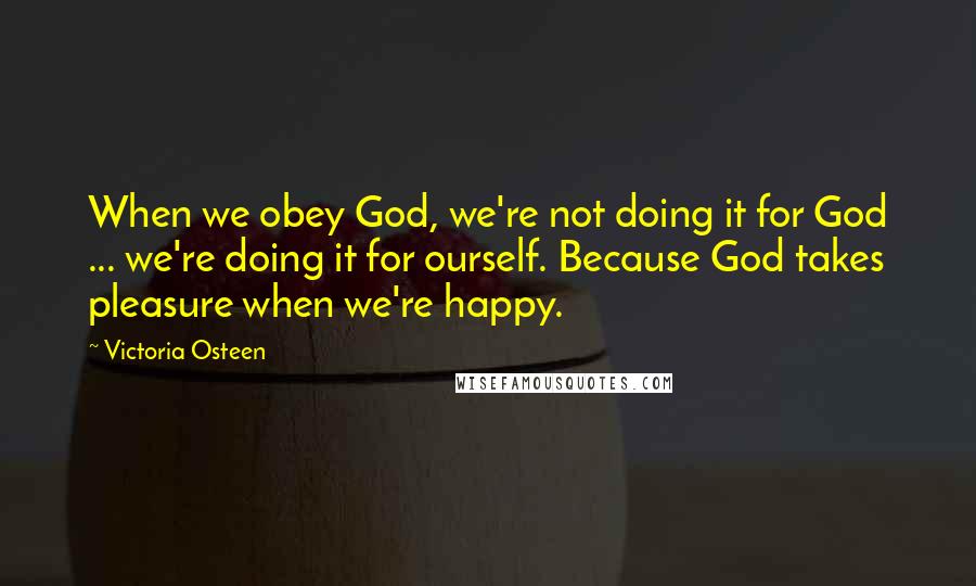 Victoria Osteen Quotes: When we obey God, we're not doing it for God ... we're doing it for ourself. Because God takes pleasure when we're happy.