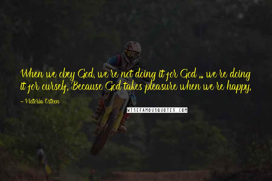 Victoria Osteen Quotes: When we obey God, we're not doing it for God ... we're doing it for ourself. Because God takes pleasure when we're happy.