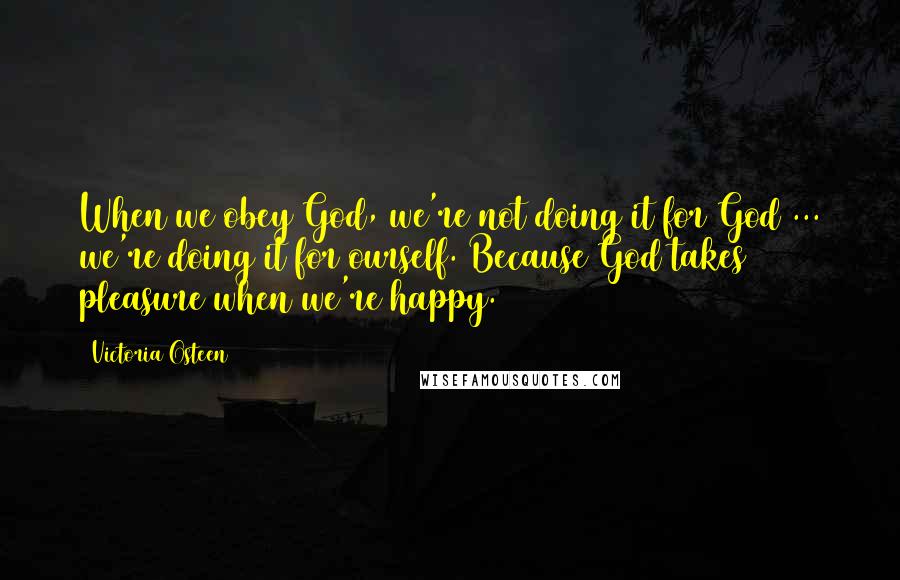 Victoria Osteen Quotes: When we obey God, we're not doing it for God ... we're doing it for ourself. Because God takes pleasure when we're happy.