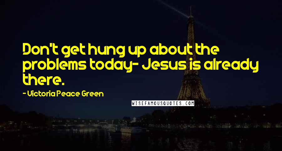 Victoria Peace Green Quotes: Don't get hung up about the problems today- Jesus is already there.
