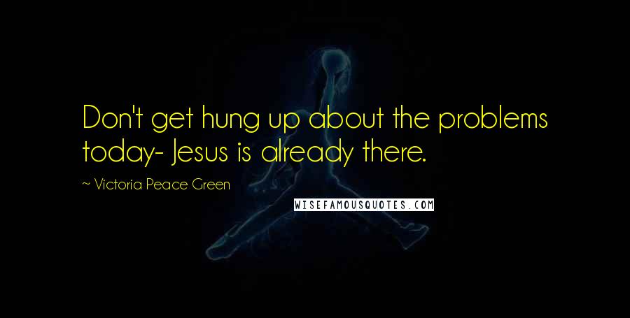 Victoria Peace Green Quotes: Don't get hung up about the problems today- Jesus is already there.