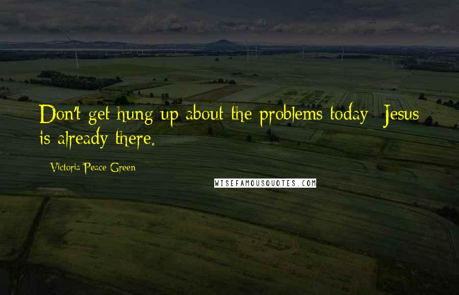 Victoria Peace Green Quotes: Don't get hung up about the problems today- Jesus is already there.