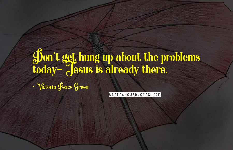 Victoria Peace Green Quotes: Don't get hung up about the problems today- Jesus is already there.