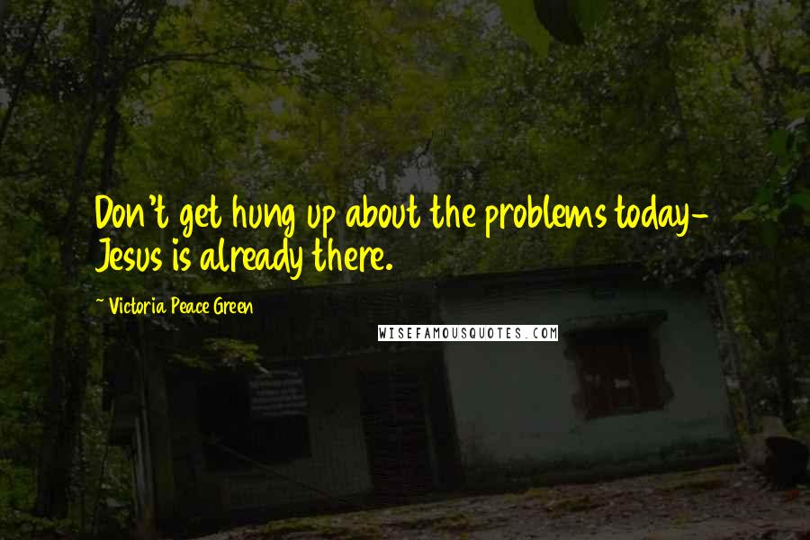 Victoria Peace Green Quotes: Don't get hung up about the problems today- Jesus is already there.