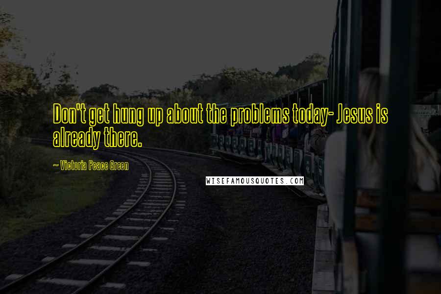 Victoria Peace Green Quotes: Don't get hung up about the problems today- Jesus is already there.