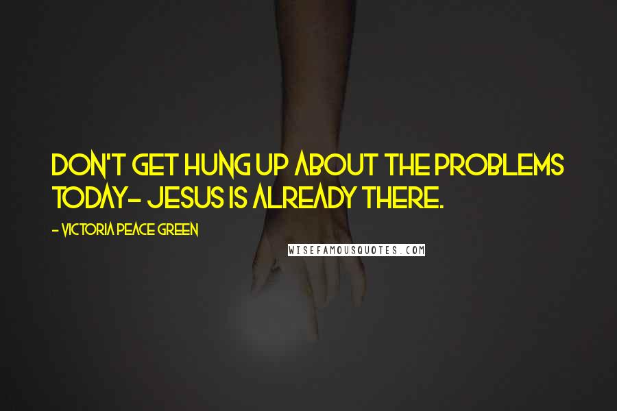 Victoria Peace Green Quotes: Don't get hung up about the problems today- Jesus is already there.