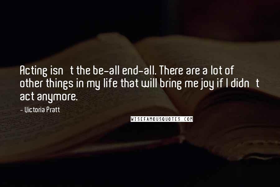 Victoria Pratt Quotes: Acting isn't the be-all end-all. There are a lot of other things in my life that will bring me joy if I didn't act anymore.