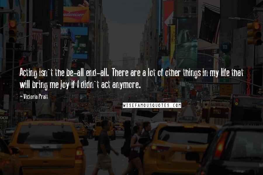 Victoria Pratt Quotes: Acting isn't the be-all end-all. There are a lot of other things in my life that will bring me joy if I didn't act anymore.