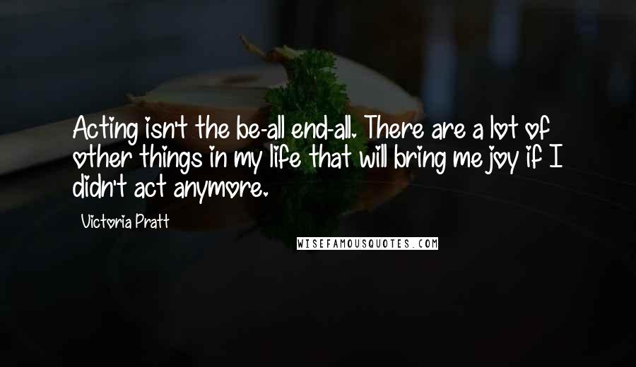 Victoria Pratt Quotes: Acting isn't the be-all end-all. There are a lot of other things in my life that will bring me joy if I didn't act anymore.