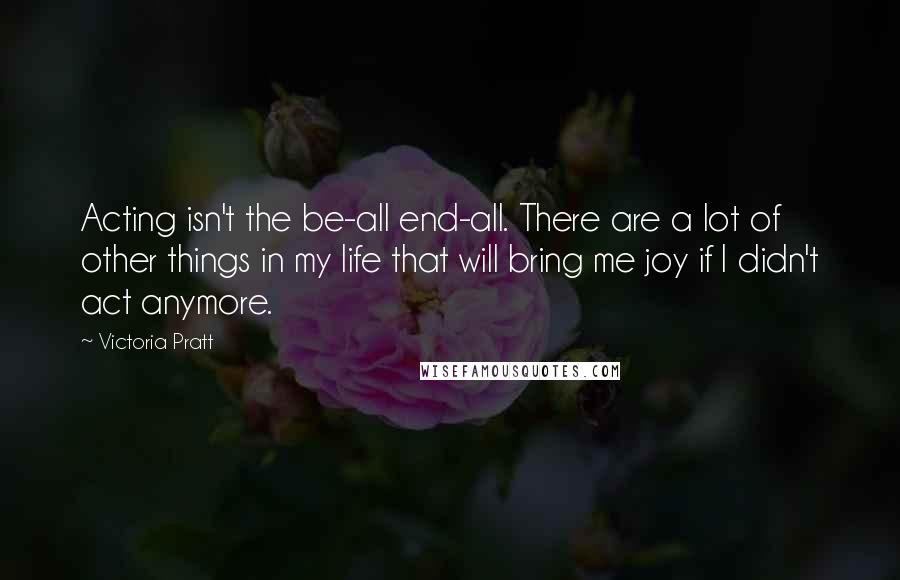 Victoria Pratt Quotes: Acting isn't the be-all end-all. There are a lot of other things in my life that will bring me joy if I didn't act anymore.