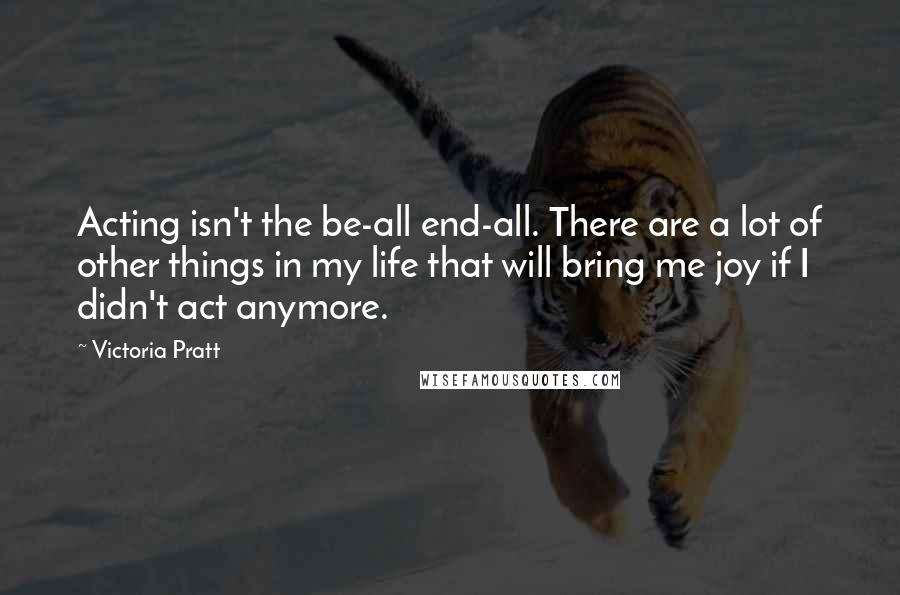 Victoria Pratt Quotes: Acting isn't the be-all end-all. There are a lot of other things in my life that will bring me joy if I didn't act anymore.