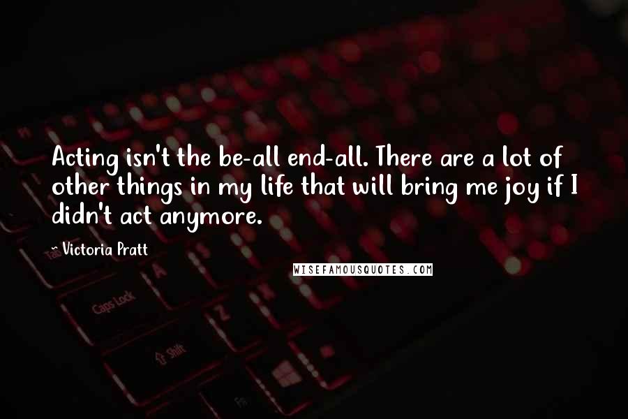 Victoria Pratt Quotes: Acting isn't the be-all end-all. There are a lot of other things in my life that will bring me joy if I didn't act anymore.