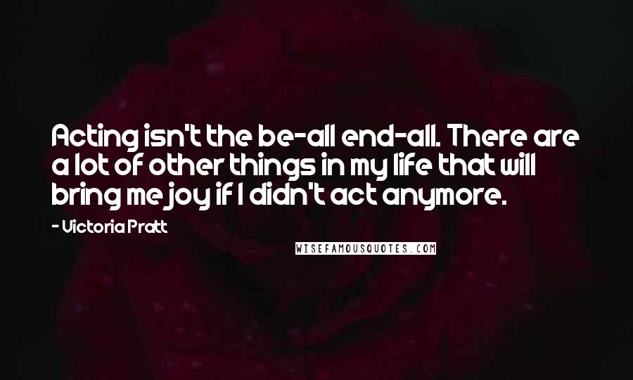 Victoria Pratt Quotes: Acting isn't the be-all end-all. There are a lot of other things in my life that will bring me joy if I didn't act anymore.
