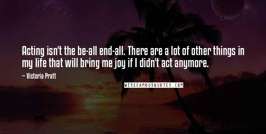 Victoria Pratt Quotes: Acting isn't the be-all end-all. There are a lot of other things in my life that will bring me joy if I didn't act anymore.