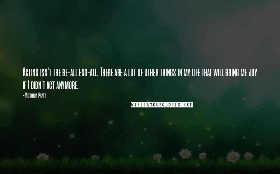 Victoria Pratt Quotes: Acting isn't the be-all end-all. There are a lot of other things in my life that will bring me joy if I didn't act anymore.