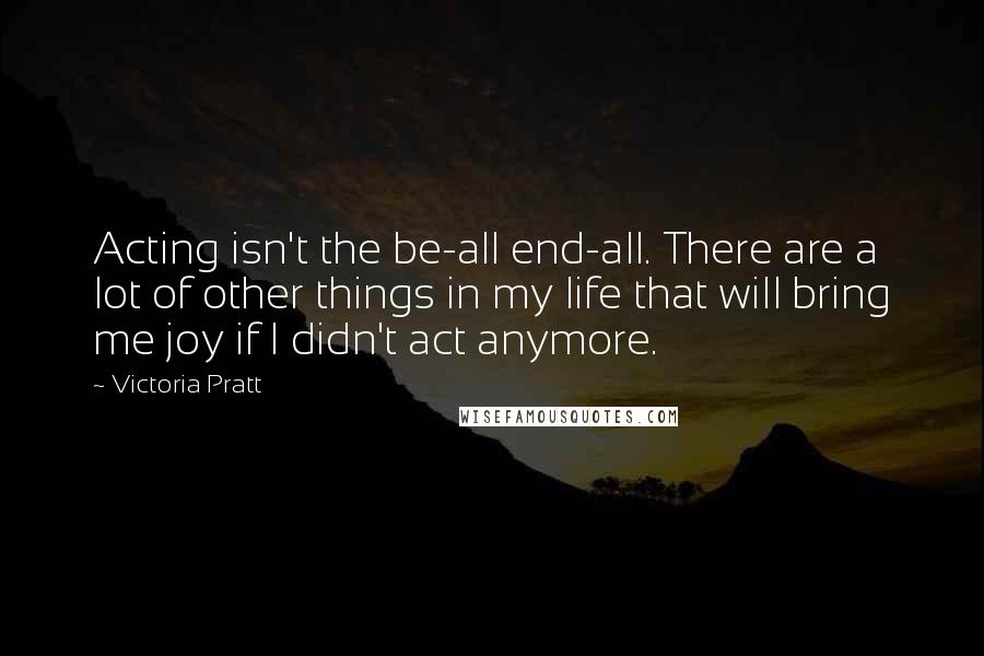 Victoria Pratt Quotes: Acting isn't the be-all end-all. There are a lot of other things in my life that will bring me joy if I didn't act anymore.