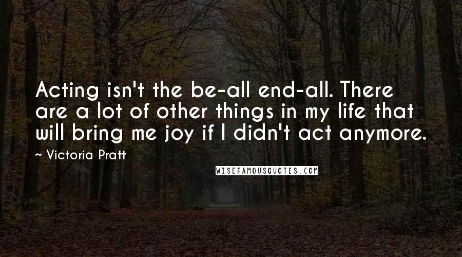 Victoria Pratt Quotes: Acting isn't the be-all end-all. There are a lot of other things in my life that will bring me joy if I didn't act anymore.