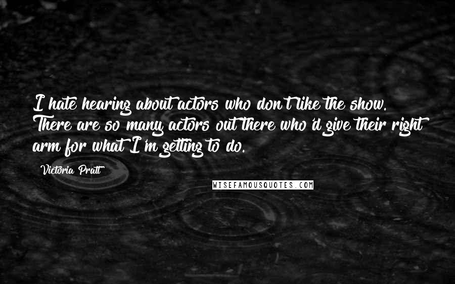 Victoria Pratt Quotes: I hate hearing about actors who don't like the show. There are so many actors out there who'd give their right arm for what I'm getting to do.