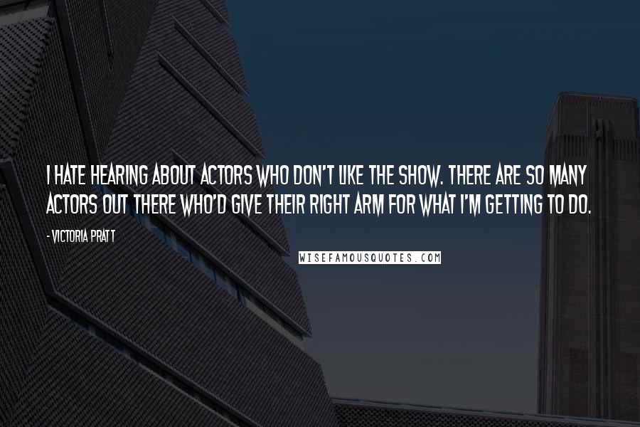 Victoria Pratt Quotes: I hate hearing about actors who don't like the show. There are so many actors out there who'd give their right arm for what I'm getting to do.