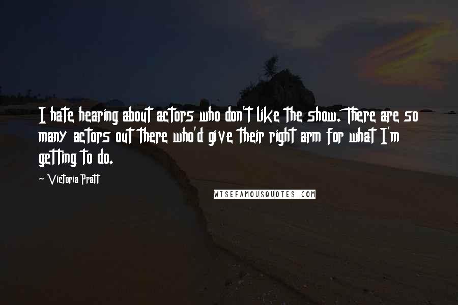 Victoria Pratt Quotes: I hate hearing about actors who don't like the show. There are so many actors out there who'd give their right arm for what I'm getting to do.