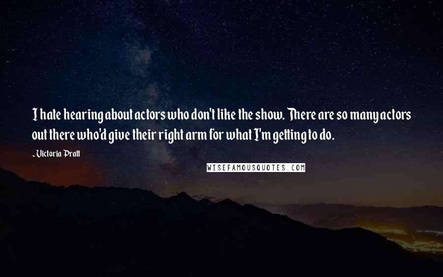 Victoria Pratt Quotes: I hate hearing about actors who don't like the show. There are so many actors out there who'd give their right arm for what I'm getting to do.