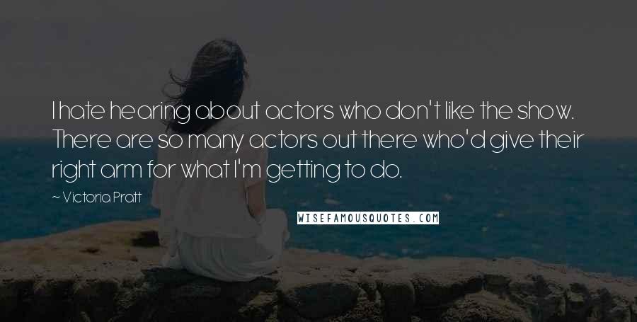 Victoria Pratt Quotes: I hate hearing about actors who don't like the show. There are so many actors out there who'd give their right arm for what I'm getting to do.