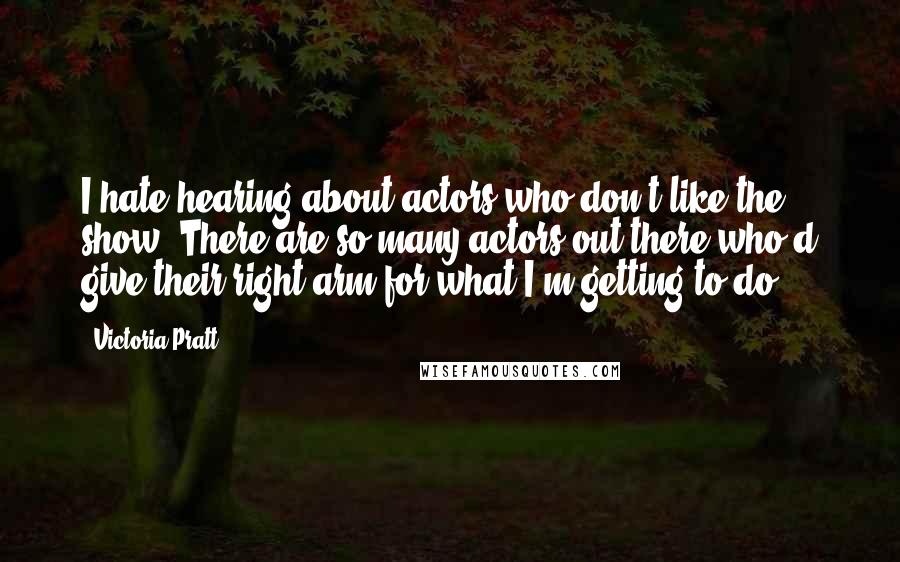 Victoria Pratt Quotes: I hate hearing about actors who don't like the show. There are so many actors out there who'd give their right arm for what I'm getting to do.