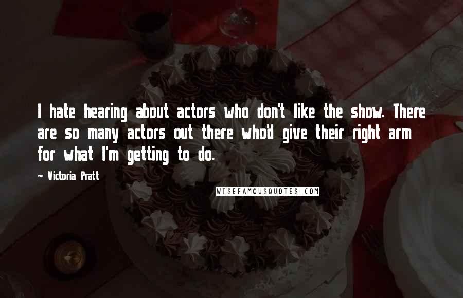 Victoria Pratt Quotes: I hate hearing about actors who don't like the show. There are so many actors out there who'd give their right arm for what I'm getting to do.