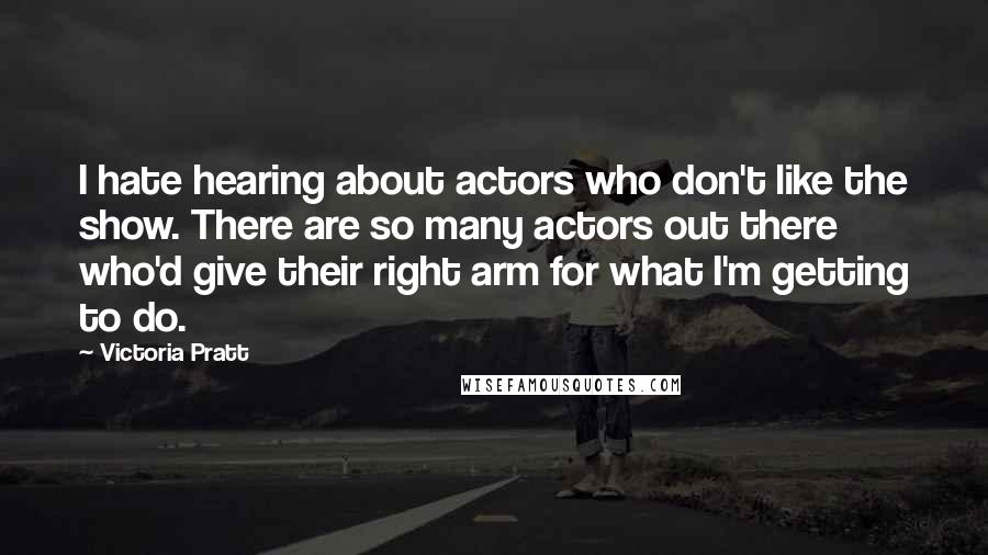 Victoria Pratt Quotes: I hate hearing about actors who don't like the show. There are so many actors out there who'd give their right arm for what I'm getting to do.