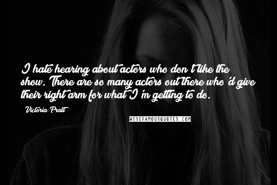 Victoria Pratt Quotes: I hate hearing about actors who don't like the show. There are so many actors out there who'd give their right arm for what I'm getting to do.