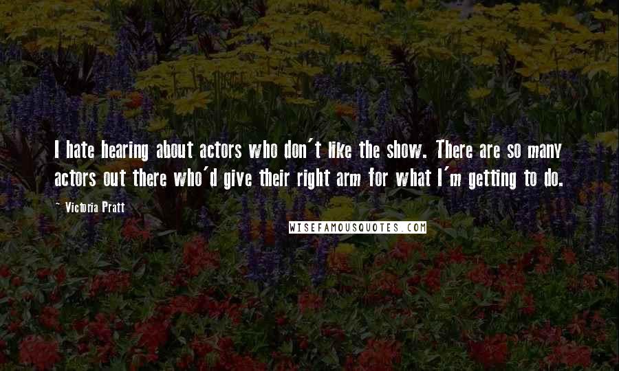 Victoria Pratt Quotes: I hate hearing about actors who don't like the show. There are so many actors out there who'd give their right arm for what I'm getting to do.