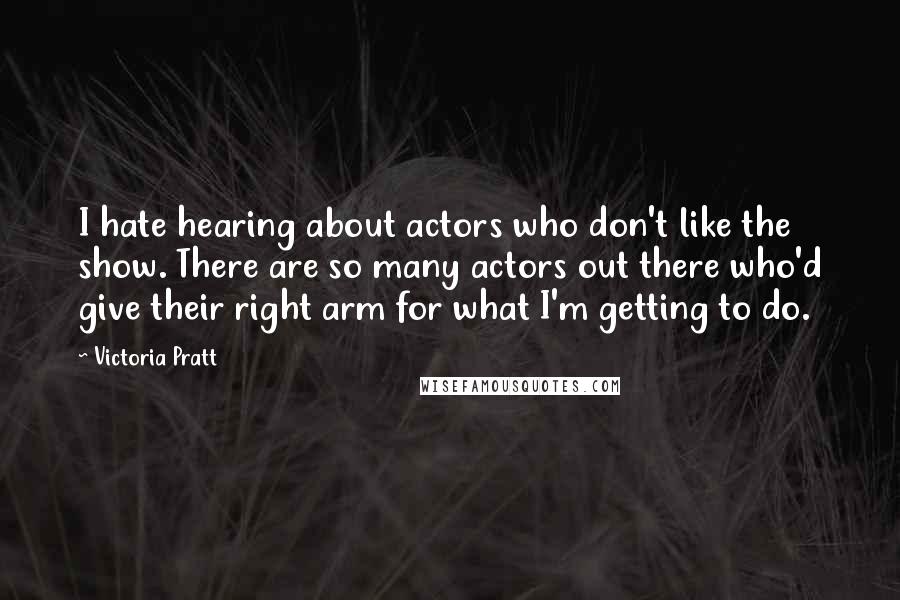Victoria Pratt Quotes: I hate hearing about actors who don't like the show. There are so many actors out there who'd give their right arm for what I'm getting to do.
