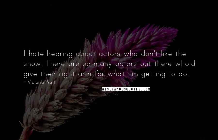 Victoria Pratt Quotes: I hate hearing about actors who don't like the show. There are so many actors out there who'd give their right arm for what I'm getting to do.