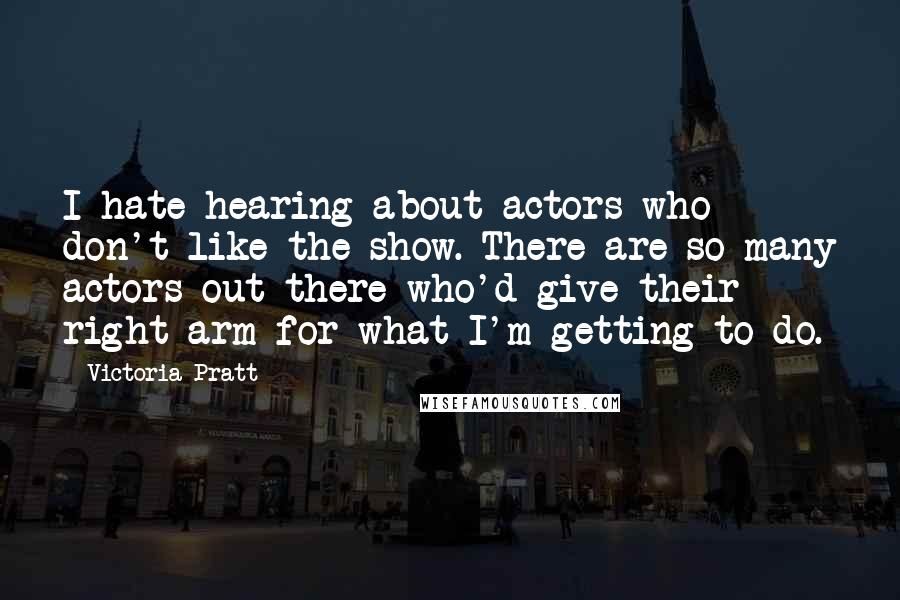 Victoria Pratt Quotes: I hate hearing about actors who don't like the show. There are so many actors out there who'd give their right arm for what I'm getting to do.