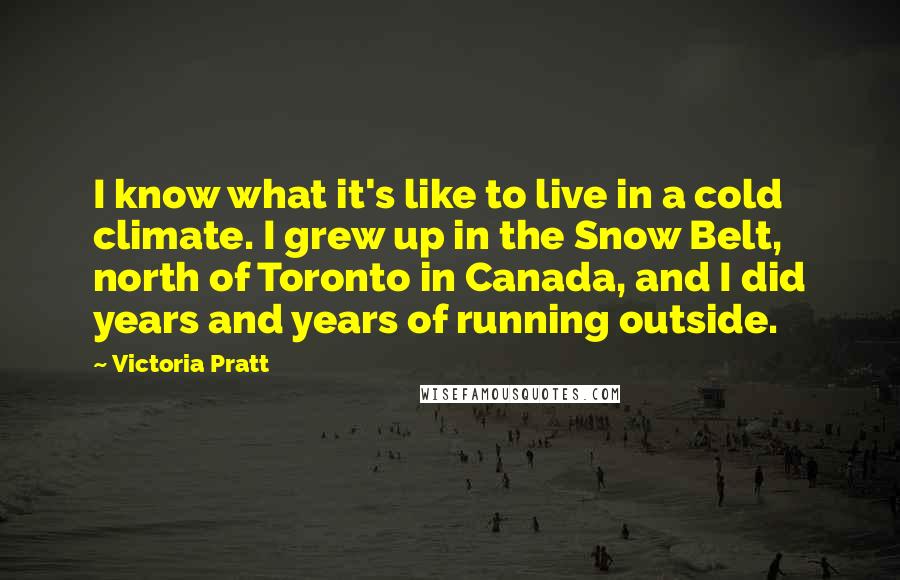 Victoria Pratt Quotes: I know what it's like to live in a cold climate. I grew up in the Snow Belt, north of Toronto in Canada, and I did years and years of running outside.