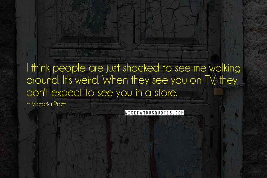 Victoria Pratt Quotes: I think people are just shocked to see me walking around. It's weird. When they see you on TV, they don't expect to see you in a store.