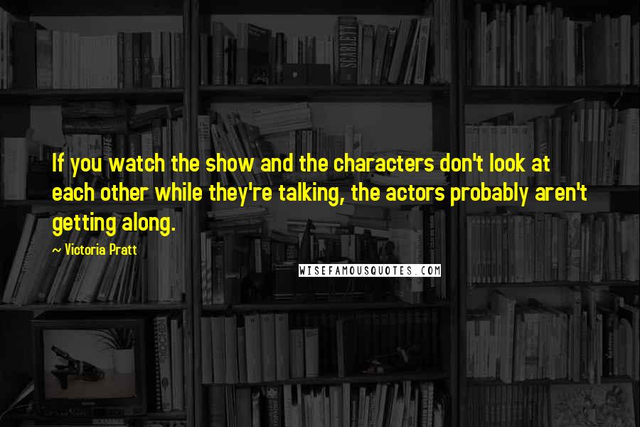 Victoria Pratt Quotes: If you watch the show and the characters don't look at each other while they're talking, the actors probably aren't getting along.