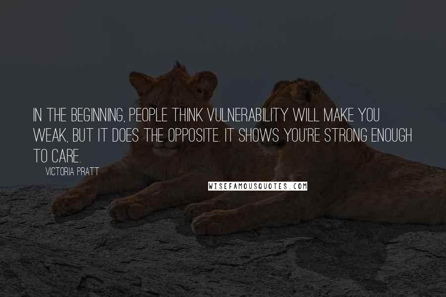 Victoria Pratt Quotes: In the beginning, people think vulnerability will make you weak, but it does the opposite. It shows you're strong enough to care.