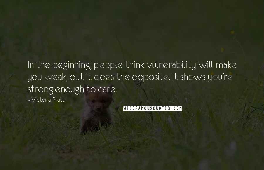 Victoria Pratt Quotes: In the beginning, people think vulnerability will make you weak, but it does the opposite. It shows you're strong enough to care.