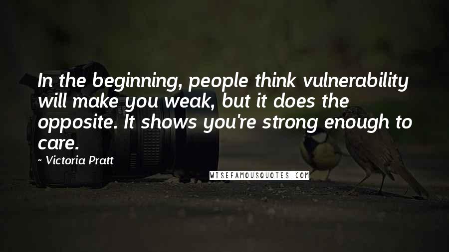 Victoria Pratt Quotes: In the beginning, people think vulnerability will make you weak, but it does the opposite. It shows you're strong enough to care.