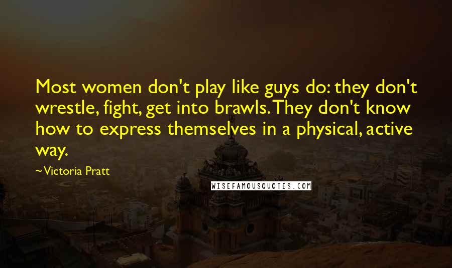 Victoria Pratt Quotes: Most women don't play like guys do: they don't wrestle, fight, get into brawls. They don't know how to express themselves in a physical, active way.