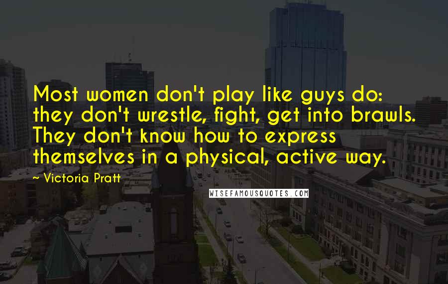 Victoria Pratt Quotes: Most women don't play like guys do: they don't wrestle, fight, get into brawls. They don't know how to express themselves in a physical, active way.
