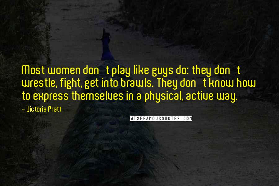 Victoria Pratt Quotes: Most women don't play like guys do: they don't wrestle, fight, get into brawls. They don't know how to express themselves in a physical, active way.