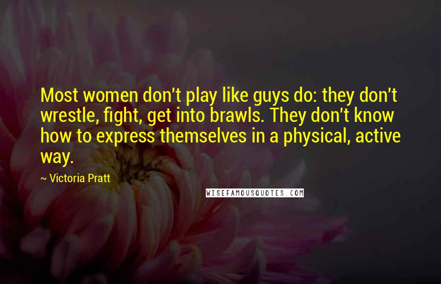 Victoria Pratt Quotes: Most women don't play like guys do: they don't wrestle, fight, get into brawls. They don't know how to express themselves in a physical, active way.