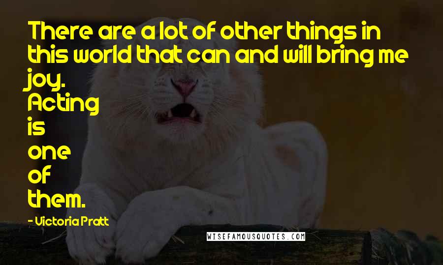 Victoria Pratt Quotes: There are a lot of other things in this world that can and will bring me joy. Acting is one of them.