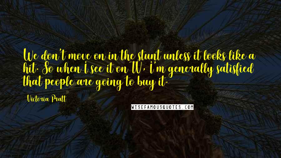 Victoria Pratt Quotes: We don't move on in the stunt unless it looks like a hit. So when I see it on TV, I'm generally satisfied that people are going to buy it.